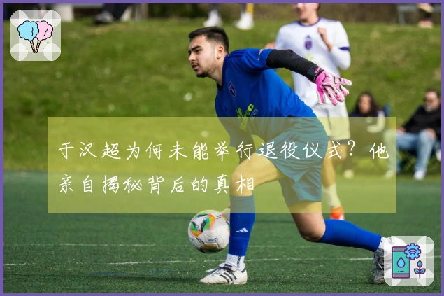 于汉超为何未能举行退役仪式？他亲自揭秘背后的真相