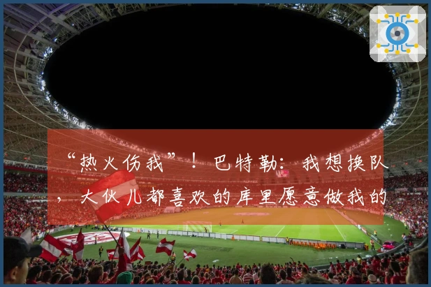“热火伤我”！巴特勒：我想换队，大伙儿都喜欢的库里愿意做我的队友