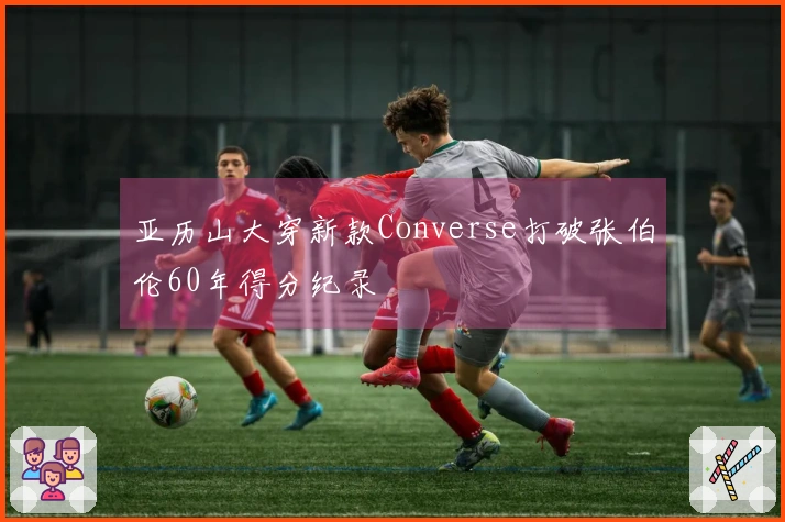 亚历山大穿新款Converse打破张伯伦60年得分纪录
