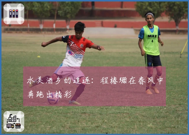 水美酒乡的追逐：程椿珊在春风中奔跑出精彩