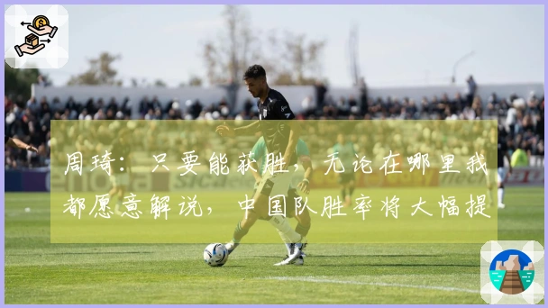 周琦：只要能获胜，无论在哪里我都愿意解说，中国队胜率将大幅提升