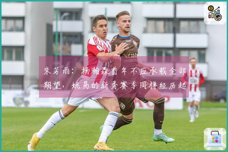 朱芳雨：杨瀚森首年不应承载全部期望，姚易的新秀赛季同样经历起伏