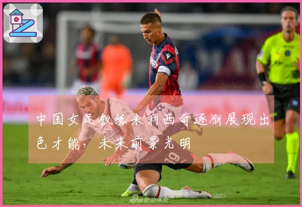 中国女足教练米利西奇逐渐展现出色才能，未来前景光明