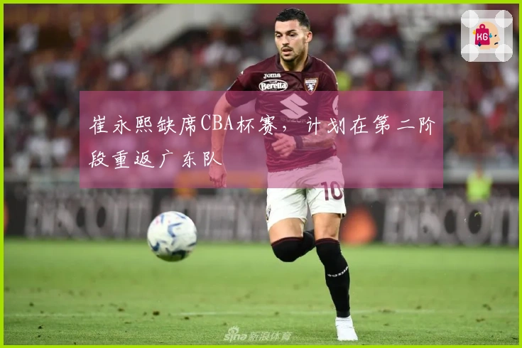 崔永熙缺席CBA杯赛，计划在第二阶段重返广东队