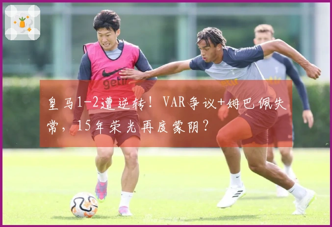 皇马1-2遭逆转！VAR争议+姆巴佩失常，15年荣光再度蒙阴？