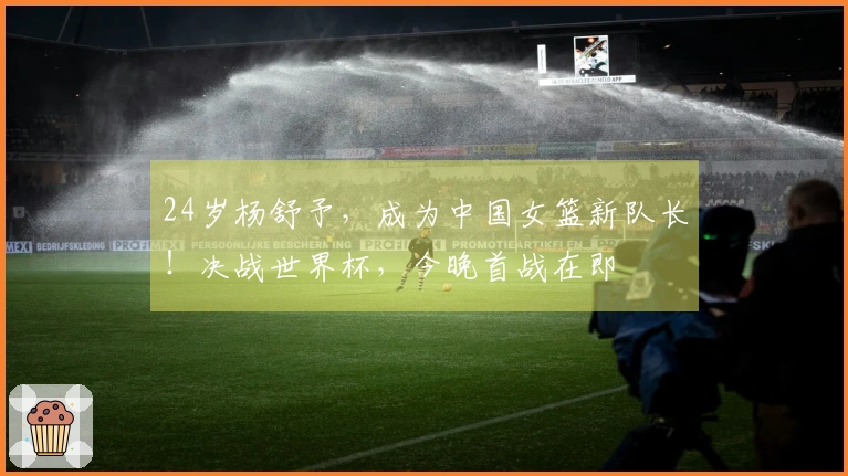 24岁杨舒予，成为中国女篮新队长！决战世界杯，今晚首战在即