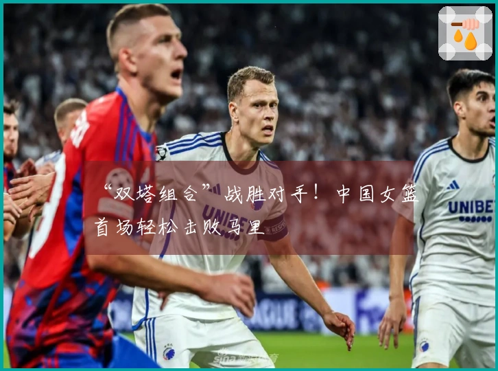 “双塔组合”战胜对手！中国女篮首场轻松击败马里