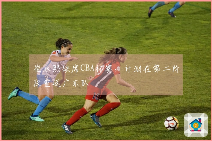 崔永熙缺席CBA杯赛，计划在第二阶段重返广东队