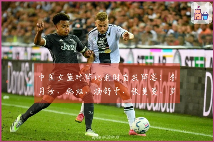 中国女篮对阵比利时首发阵容：李月汝、韩旭、杨舒予、张曼曼、罗欣棫