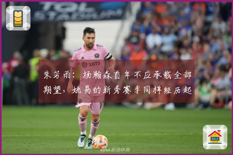 朱芳雨：杨瀚森首年不应承载全部期望，姚易的新秀赛季同样经历起伏