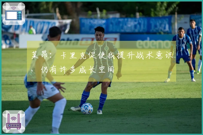 莱昂：卡里克促使我提升战术意识，仍有许多成长空间