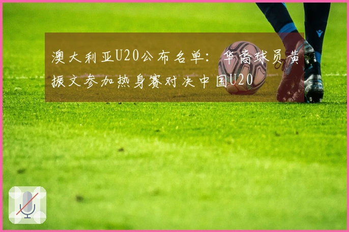 澳大利亚U20公布名单：华裔球员黄振文参加热身赛对决中国U20