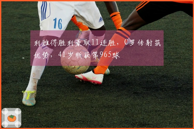 利雅得胜利豪取11连胜，C罗传射筑优势，41岁斩获第965球