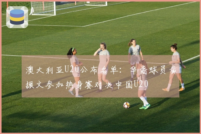 澳大利亚U20公布名单：华裔球员黄振文参加热身赛对决中国U20