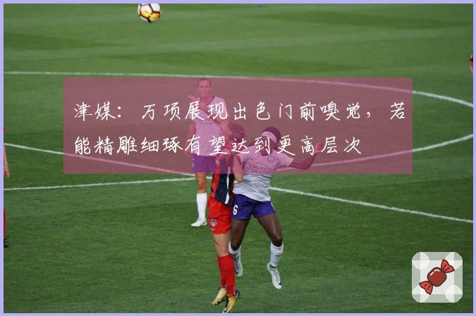 津媒：万项展现出色门前嗅觉，若能精雕细琢有望达到更高层次